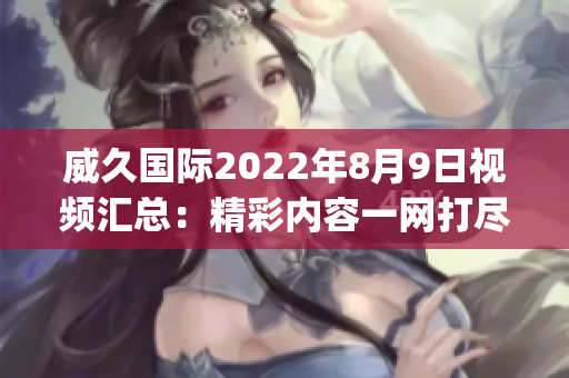 威久國(guó)際2022年8月9日視頻匯總：精彩內(nèi)容一網(wǎng)打盡!(1)