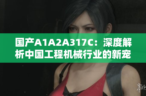 國產(chǎn)A1A2A317C：深度解析中國工程機(jī)械行業(yè)的新寵
