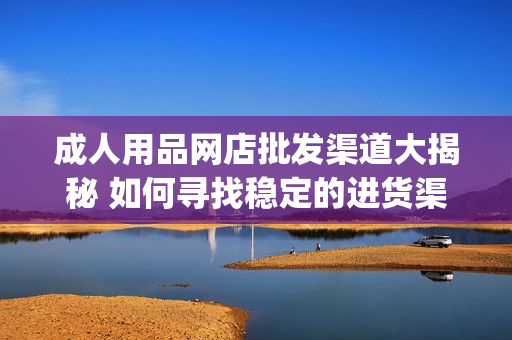 成人用品網(wǎng)店批發(fā)渠道大揭秘 如何尋找穩(wěn)定的進(jìn)貨渠道(1)