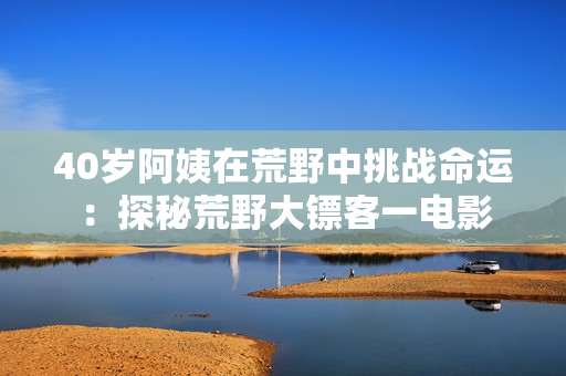 40歲阿姨在荒野中挑戰(zhàn)命運：探秘荒野大鏢客一電影