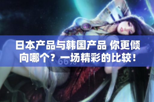 日本產(chǎn)品與韓國產(chǎn)品 你更傾向哪個？一場精彩的比較！