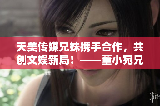天美傳媒兄妹攜手合作，共創(chuàng)文娛新局！——董小宛兄妹的最新動態(tài)