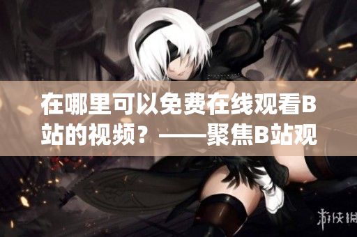 在哪里可以免費在線觀看B站的視頻？——聚焦B站觀看人數(shù)的秘密(1)