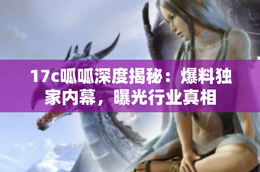 17c呱呱深度揭秘：爆料獨家內(nèi)幕，曝光行業(yè)真相