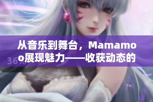 從音樂到舞臺，Mamamoo展現(xiàn)魅力——收獲動態(tài)的視頻!