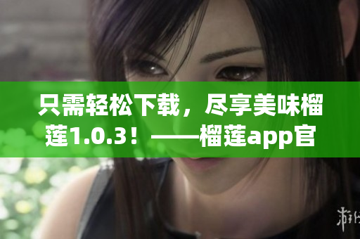 只需輕松下載，盡享美味榴蓮1.0.3！——榴蓮app官網(wǎng)重磅推出