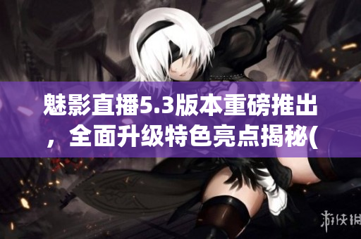 魅影直播5.3版本重磅推出，全面升級(jí)特色亮點(diǎn)揭秘(1)