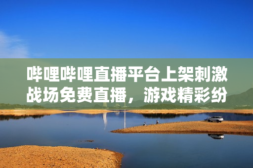 嗶哩嗶哩直播平臺上架刺激戰(zhàn)場免費(fèi)直播，游戲精彩紛呈