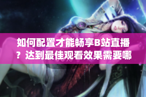 如何配置才能暢享B站直播？達到最佳觀看效果需要哪些設(shè)備和設(shè)置？(1)