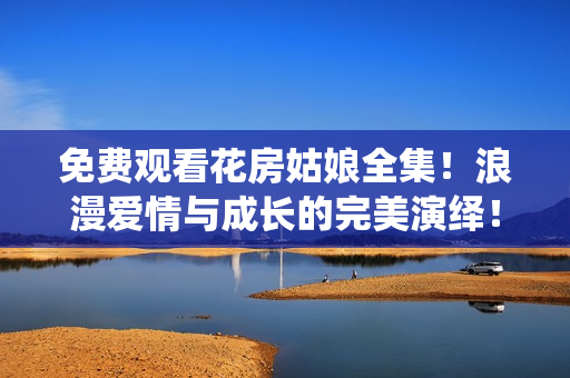 免費(fèi)觀看花房姑娘全集！浪漫愛(ài)情與成長(zhǎng)的完美演繹！