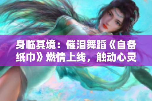 身臨其境：催淚舞蹈《自備紙巾》燃情上線，觸動心靈，震撼人心
