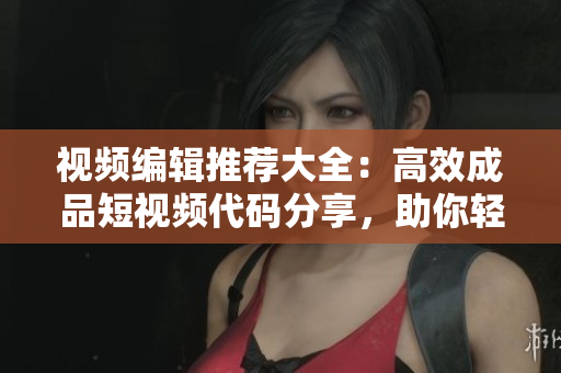 視頻編輯推薦大全：高效成品短視頻代碼分享，助你輕松制作出色作品