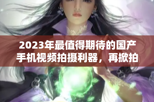 2023年最值得期待的國產(chǎn)手機視頻拍攝利器，再掀拍攝新風(fēng)潮！