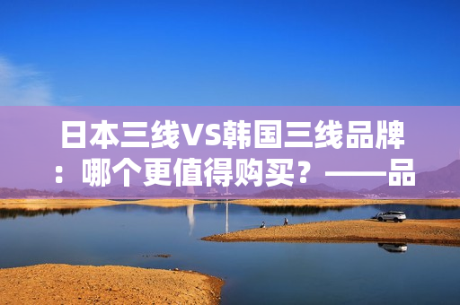 日本三線VS韓國三線品牌：哪個更值得購買？——品牌性能、價格和口碑對比