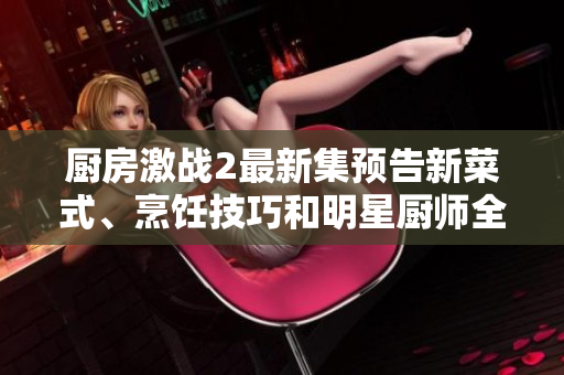 廚房激戰(zhàn)2最新集預(yù)告新菜式、烹飪技巧和明星廚師全揭秘！