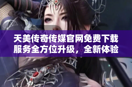 天美傳奇?zhèn)髅焦倬W(wǎng)免費下載服務全方位升級，全新體驗等你解鎖