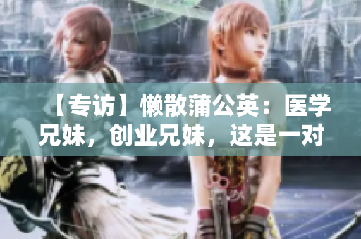 【專訪】懶散蒲公英：醫(yī)學(xué)兄妹，創(chuàng)業(yè)兄妹，這是一對骨科兄妹的故事