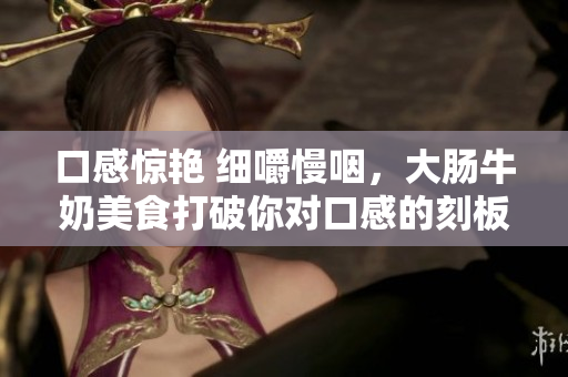 口感驚艷 細(xì)嚼慢咽，大腸牛奶美食打破你對(duì)口感的刻板印象