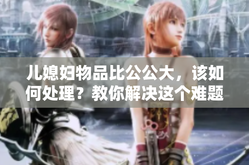 兒媳婦物品比公公大，該如何處理？教你解決這個難題！