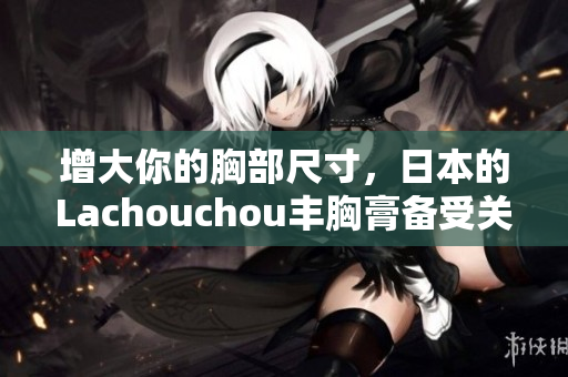 增大你的胸部尺寸，日本的Lachouchou豐胸膏備受關(guān)注