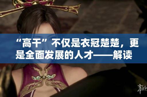 “高干”不僅是衣冠楚楚，更是全面發(fā)展的人才——解讀高層次干部素質(zhì)要求