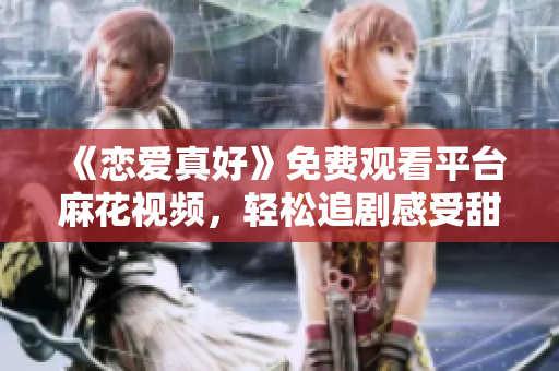 《戀愛真好》免費觀看平臺麻花視頻，輕松追劇感受甜蜜愛情