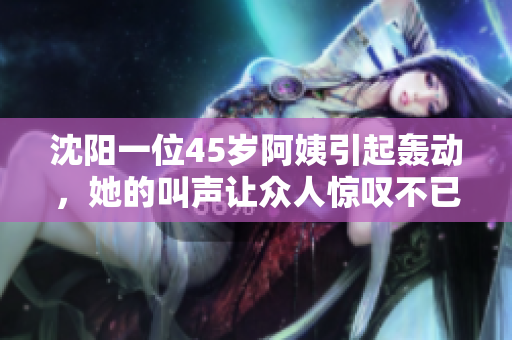 沈陽(yáng)一位45歲阿姨引起轟動(dòng)，她的叫聲讓眾人驚嘆不已