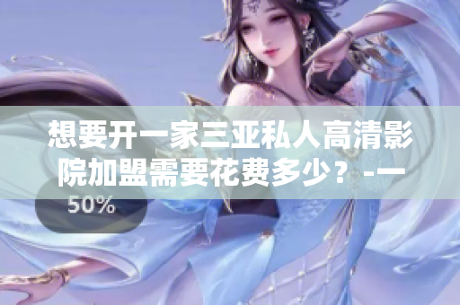 想要開一家三亞私人高清影院加盟需要花費多少？-一份完整的費用清單