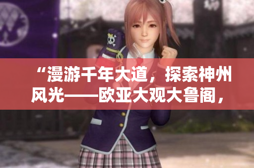 “漫游千年大道，探索神州風(fēng)光——歐亞大觀大魯閣，齊魯日報推薦”