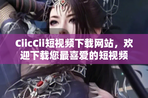 CiicCii短視頻下載網(wǎng)站，歡迎下載您最喜愛(ài)的短視頻