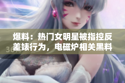爆料：熱門女明星被指控反差婊行為，電磁爐相關黑料曝光