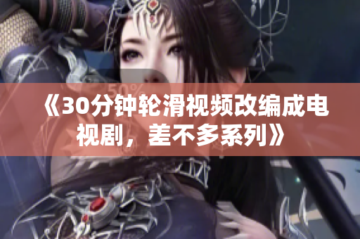 《30分鐘輪滑視頻改編成電視劇，差不多系列》