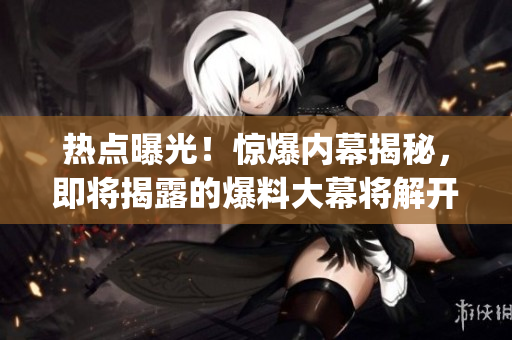 熱點曝光！驚爆內(nèi)幕揭秘，即將揭露的爆料大幕將解開神秘面紗(1)