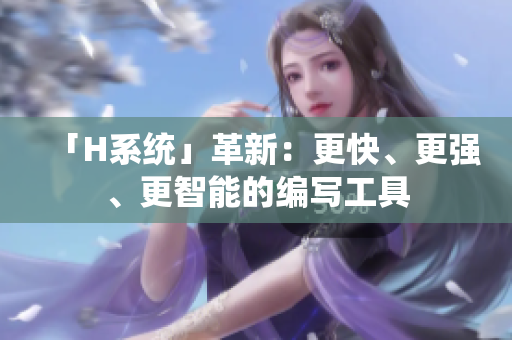 「H系統(tǒng)」革新：更快、更強、更智能的編寫工具