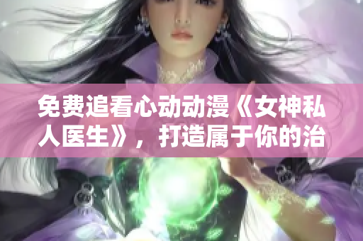 免費(fèi)追看心動動漫《女神私人醫(yī)生》，打造屬于你的治愈時(shí)光