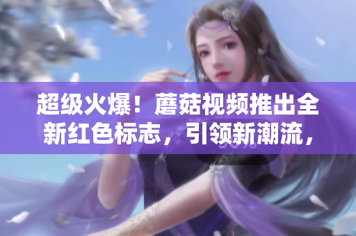 超級火爆！蘑菇視頻推出全新紅色標(biāo)志，引領(lǐng)新潮流，優(yōu)雅別致！