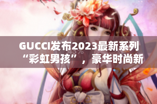 GUCCI發(fā)布2023最新系列“彩虹男孩”，豪華時尚新風尚