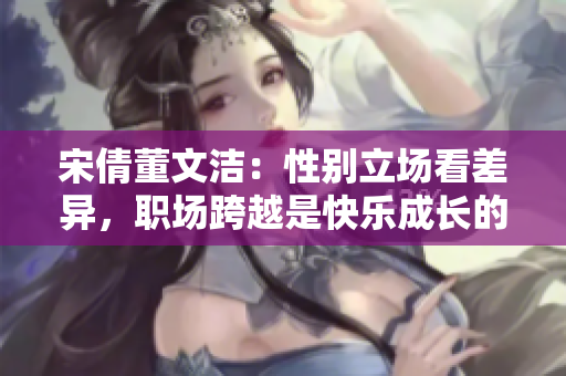 宋倩董文潔：性別立場(chǎng)看差異，職場(chǎng)跨越是快樂(lè)成長(zhǎng)的唯一選擇