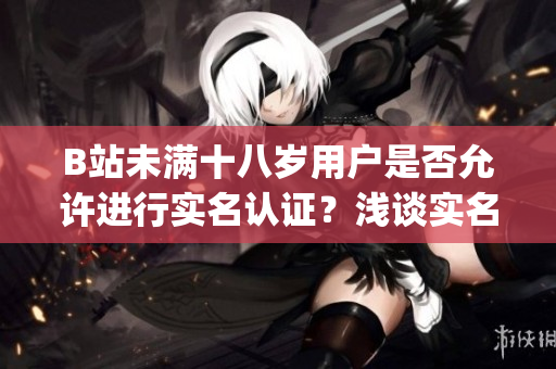 B站未滿十八歲用戶是否允許進(jìn)行實(shí)名認(rèn)證？淺談實(shí)名認(rèn)證政策(1)