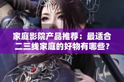 家庭影院產(chǎn)品推薦：最適合二三線家庭的好物有哪些？