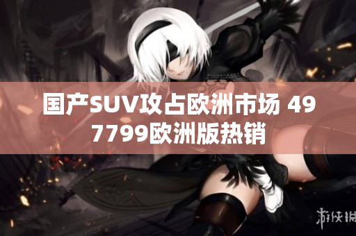 國(guó)產(chǎn)SUV攻占?xì)W洲市場(chǎng) 497799歐洲版熱銷