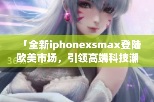「全新iphonexsmax登陸歐美市場，引領(lǐng)高端科技潮流」