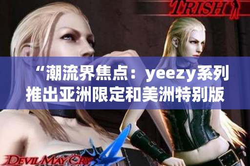 “潮流界焦點(diǎn)：yeezy系列推出亞洲限定和美洲特別版運(yùn)動(dòng)鞋！”