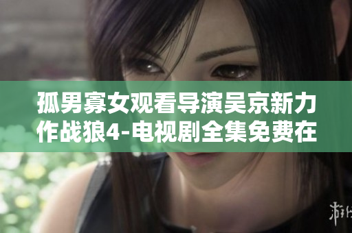 孤男寡女觀看導(dǎo)演吳京新力作戰(zhàn)狼4-電視劇全集免費(fèi)在線觀看