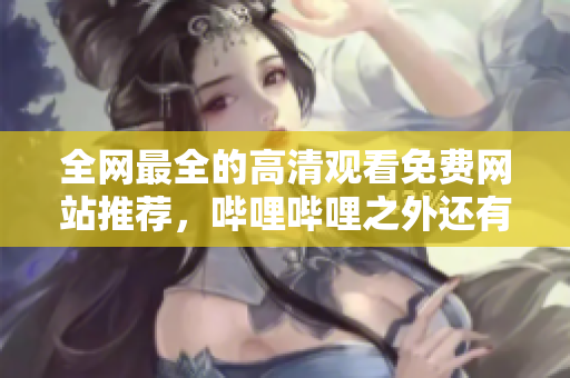 全網(wǎng)最全的高清觀看免費網(wǎng)站推薦，嗶哩嗶哩之外還有哪些好選擇？