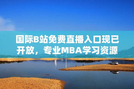 國際B站免費(fèi)直播入口現(xiàn)已開放，專業(yè)MBA學(xué)習(xí)資源全面覆蓋