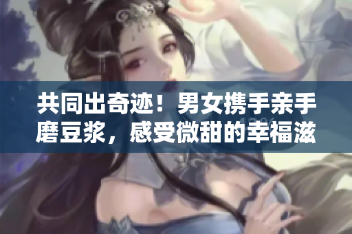 共同出奇跡！男女?dāng)y手親手磨豆?jié){，感受微甜的幸福滋味