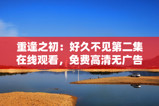 重逢之初：好久不見第二集在線觀看，免費高清無廣告！