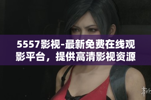 5557影視-最新免費(fèi)在線觀影平臺(tái)，提供高清影視資源