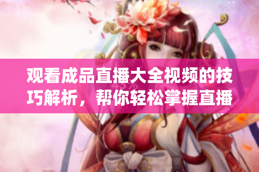 觀看成品直播大全視頻的技巧解析，幫你輕松掌握直播觀看技巧(1)